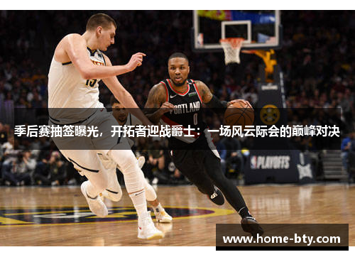 季后赛抽签曝光，开拓者迎战爵士：一场风云际会的巅峰对决